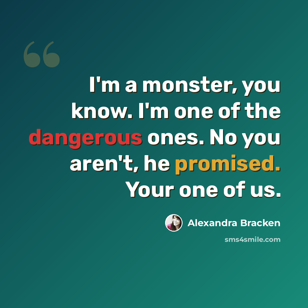 “I'm a monster, you know. I'm one of the dangerous ones. No you aren't, he promised. Your one of us.” quote by Alexandra Bracken