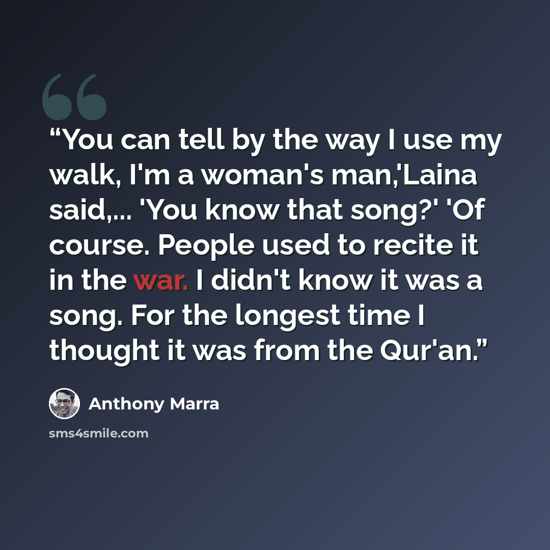 “You can tell by the way I use my walk, I'm a woman's man,'Laina said,... 'You know that song?' 'Of course. People used to recite it in the war. I didn't know it was a song. For the longest time I thought it was from the Qur'an.” quote by Anthony Marra