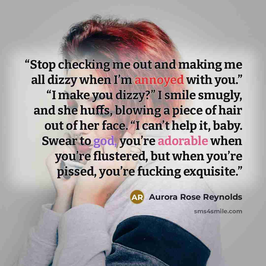 “Stop checking me out and making me all dizzy when I’m annoyed with you.” “I make you dizzy?” I smile smugly, and she huffs, blowing a piece of hair out of her face. “I can’t help it, baby. Swear to god, you’re adorable when you’re flustered, but when you’re pissed, you’re fucking exquisite.” quote by Aurora Rose Reynolds
