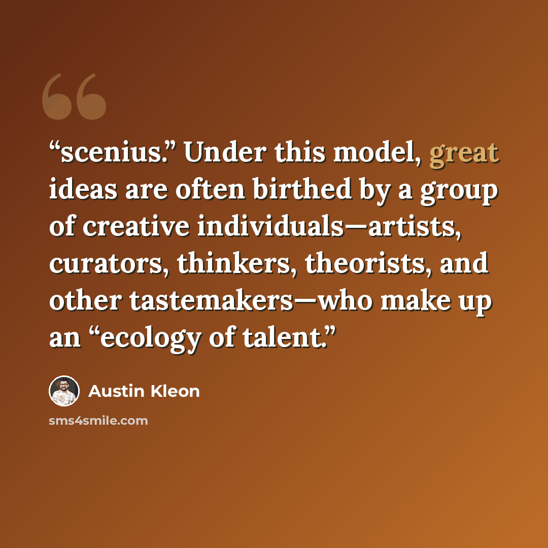 “scenius.” Under this model, great ideas are often birthed by a group of creative individuals—artists, curators, thinkers, theorists, and other tastemakers—who make up an “ecology of talent.” quote by Austin Kleon
