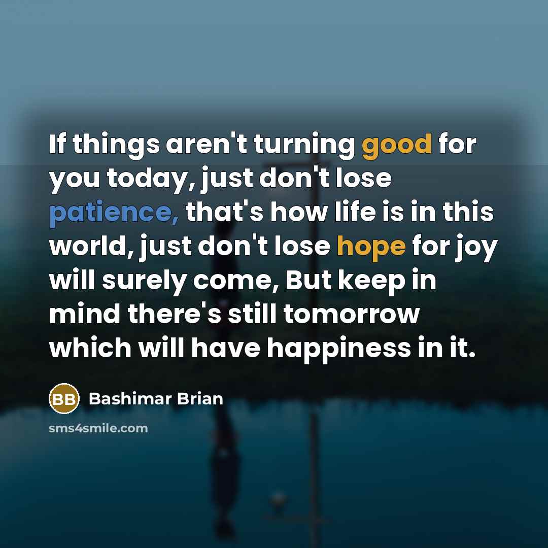 “If things aren't turning good for you today, just don't lose patience, that's how life is in this world, just don't lose hope for joy will surely come, But keep in mind there's still tomorrow which will have happiness in it.” quote by Bashimar Brian