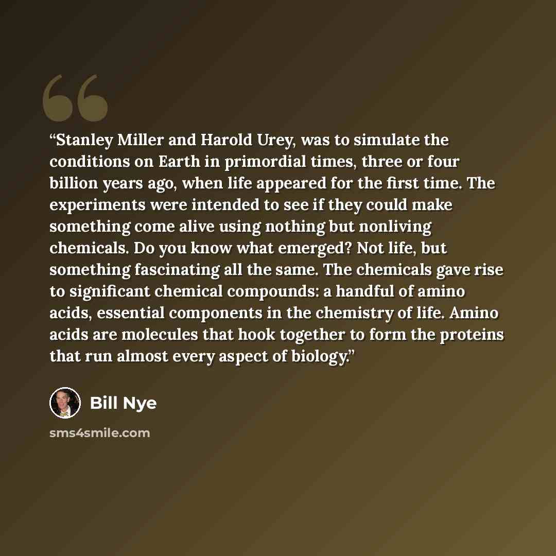 “Stanley Miller and Harold Urey, was to simulate the conditions on Earth in primordial times, three or four billion years ago, when life appeared for the first time. The experiments were intended to see if they could make something come alive using nothing but nonliving chemicals. Do you know what…” quote by Bill Nye