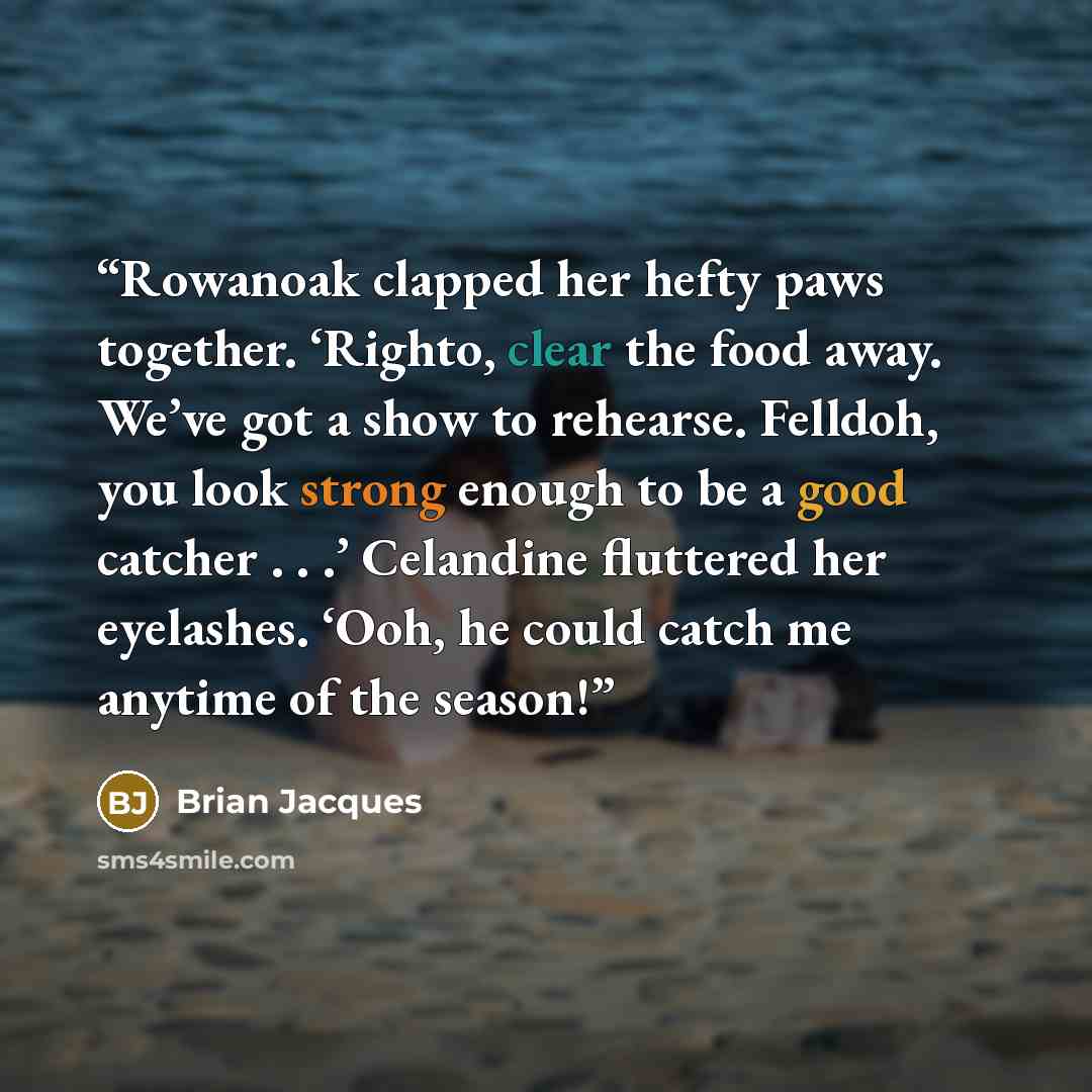 “Rowanoak clapped her hefty paws together. ‘Righto, clear the food away. We’ve got a show to rehearse. Felldoh, you look strong enough to be a good catcher . . .’ Celandine fluttered her eyelashes. ‘Ooh, he could catch me anytime of the season!” quote by Brian Jacques
