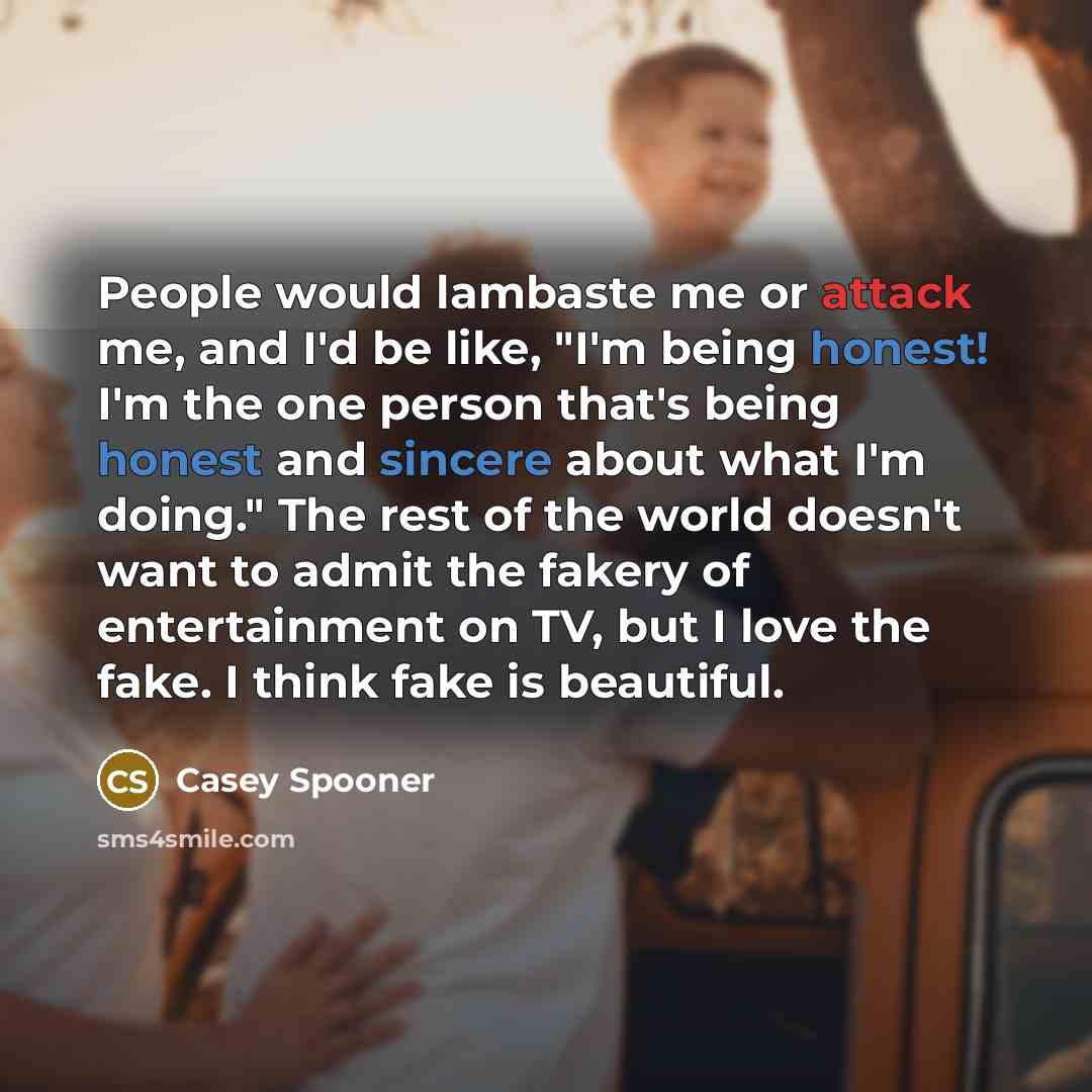 “People would lambaste me or attack me, and I'd be like, "I'm being honest! I'm the one person that's being honest and sincere about what I'm doing." The rest of the world doesn't want to admit the fakery of entertainment on TV, but I love the fake. I think fake is beautiful.” quote by Casey Spooner