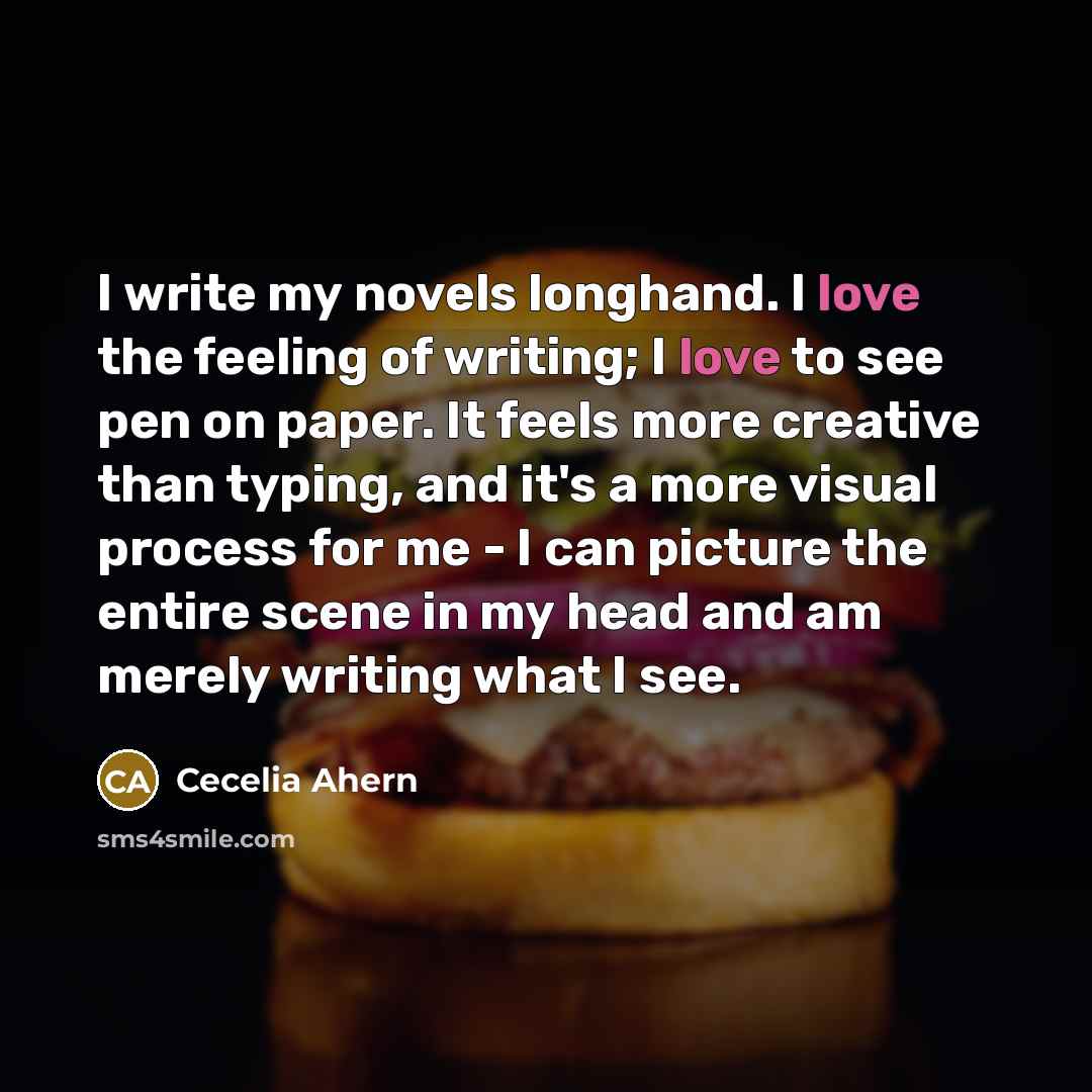 “I write my novels longhand. I love the feeling of writing; I love to see pen on paper. It feels more creative than typing, and it's a more visual process for me - I can picture the entire scene in my head and am merely writing what I see.” quote by Cecelia Ahern