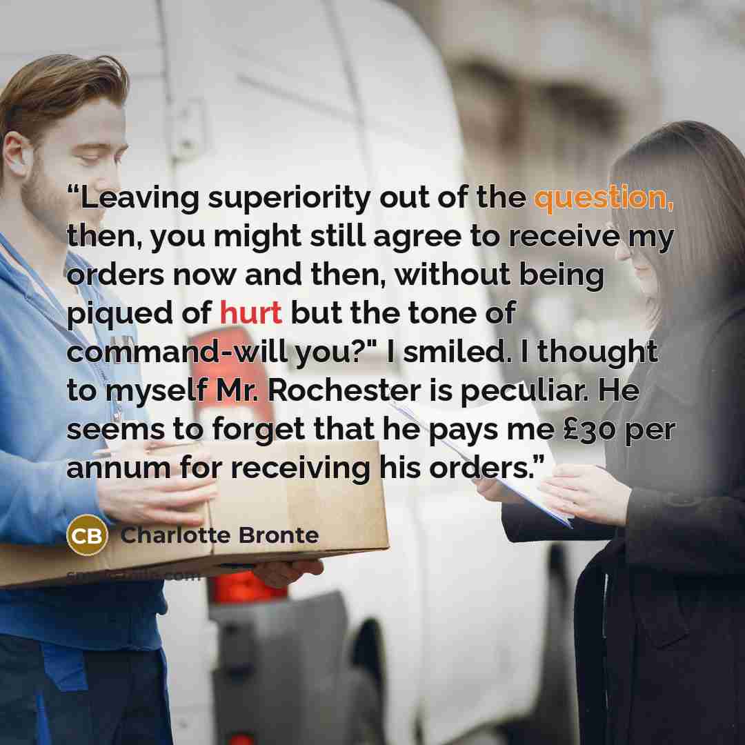 “Leaving superiority out of the question, then, you might still agree to receive my orders now and then, without being piqued of hurt but the tone of command-will you?" I smiled. I thought to myself Mr. Rochester is peculiar. He seems to forget that he pays me £30 per annum for receiving his orders.” quote by Charlotte Brontë