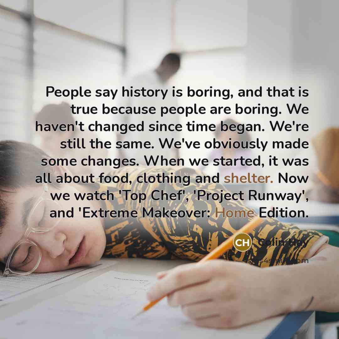“People say history is boring, and that is true because people are boring. We haven't changed since time began. We're still the same. We've obviously made some changes. When we started, it was all about food, clothing and shelter. Now we watch 'Top Chef', 'Project Runway', and 'Extreme Makeover…” quote by Colin Hay