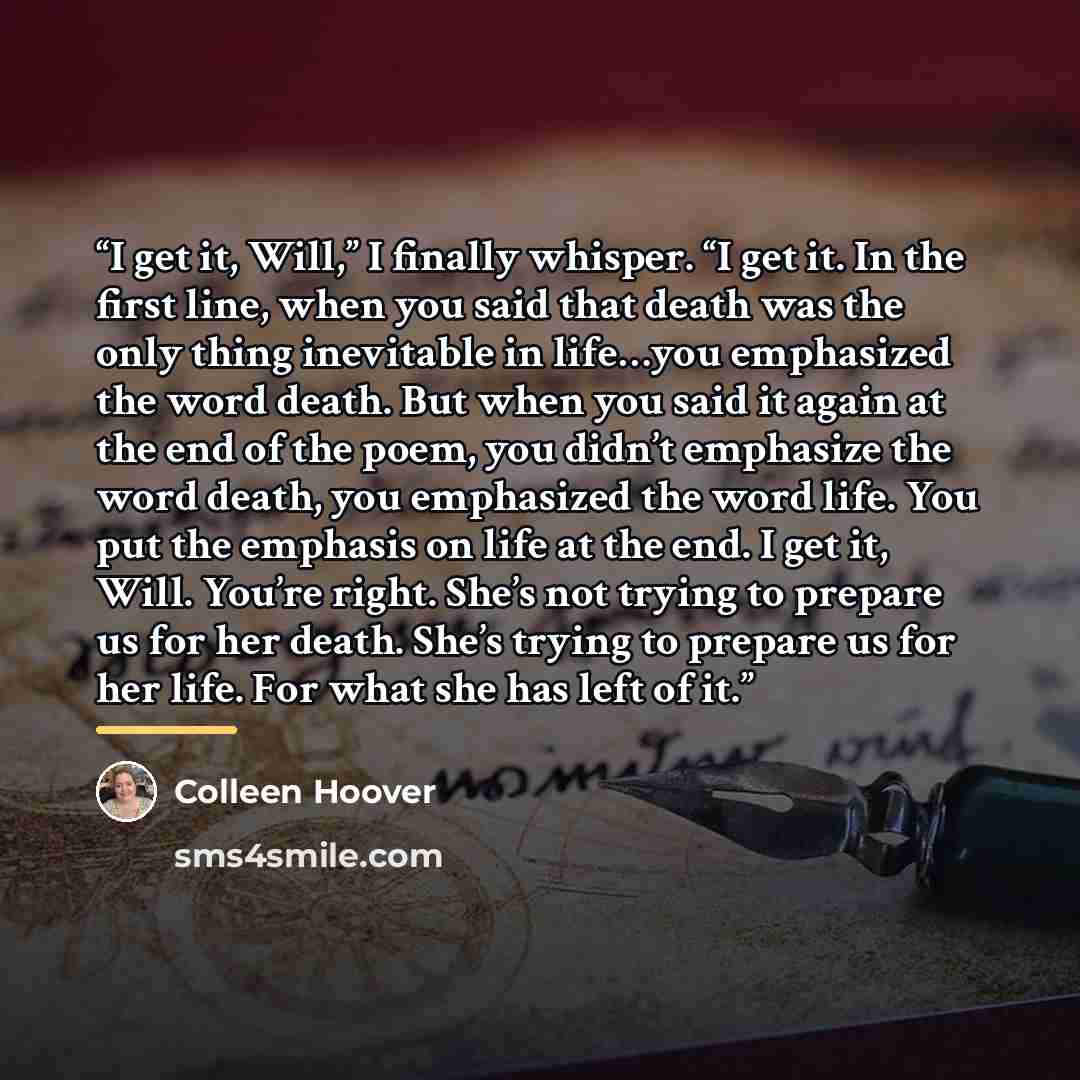 “I get it, Will,” I finally whisper. “I get it. In the first line, when you said that death was the only thing inevitable in life…you emphasized the word death. But when you said it again at the end of the poem, you didn’t emphasize the word death, you emphasized the word life. You put the emphasis…” quote by Colleen Hoover