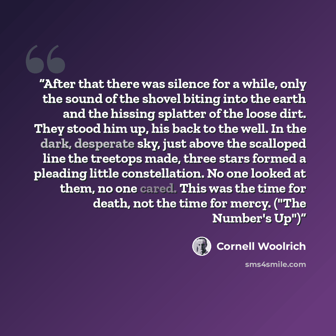 “After that there was silence for a while, only the sound of the shovel biting into the earth and the hissing splatter of the loose dirt. They stood him up, his back to the well. In the dark, desperate sky, just above the scalloped line the treetops made, three stars formed a pleading little…” quote by Cornell Woolrich