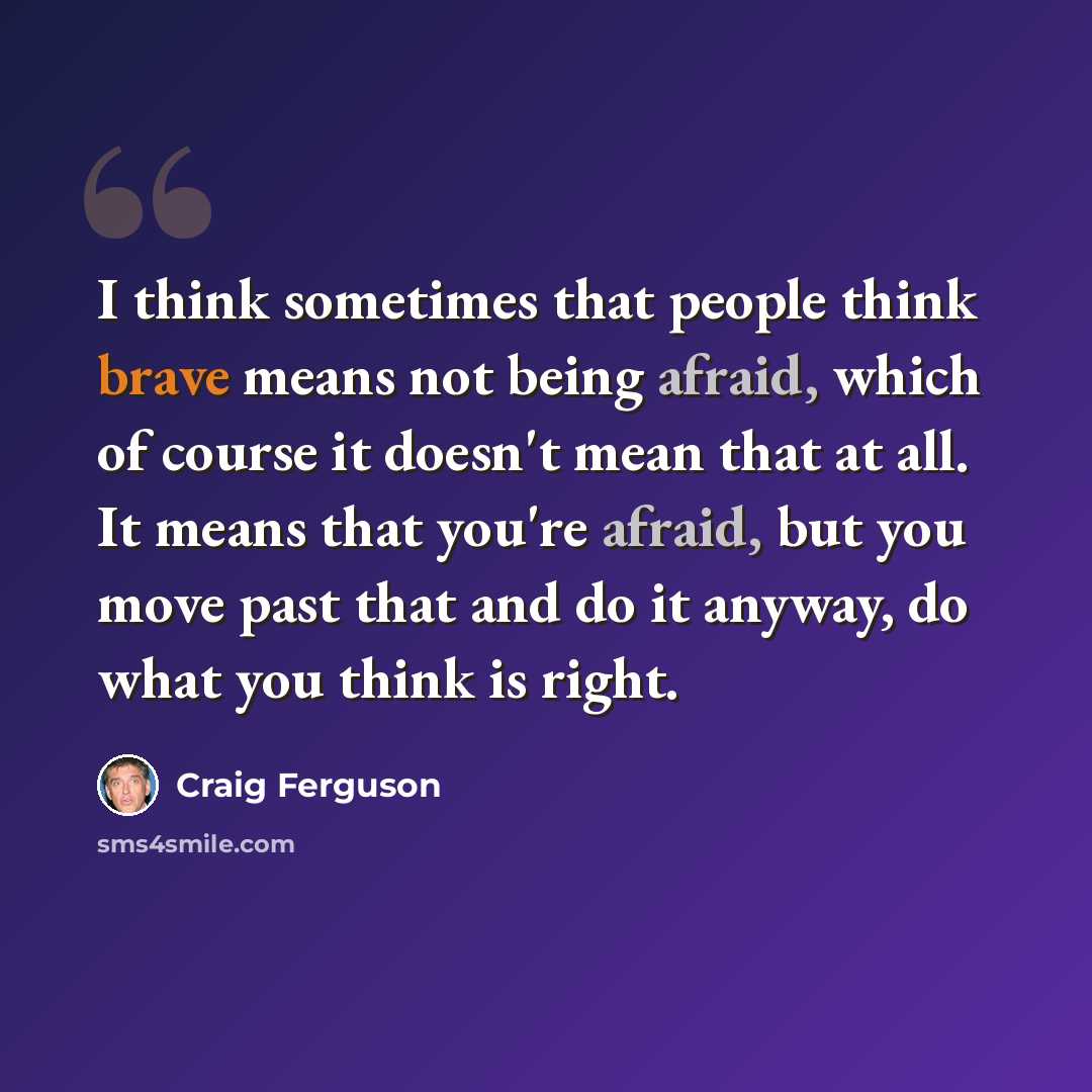 “I think sometimes that people think brave means not being afraid, which of course it doesn't mean that at all. It means that you're afraid, but you move past that and do it anyway, do what you think is right.” quote by Craig Ferguson