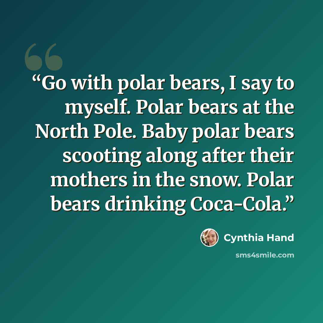 “Go with polar bears, I say to myself. Polar bears at the North Pole. Baby polar bears scooting along after their mothers in the snow. Polar bears drinking Coca-Cola.” quote by Cynthia Hand
