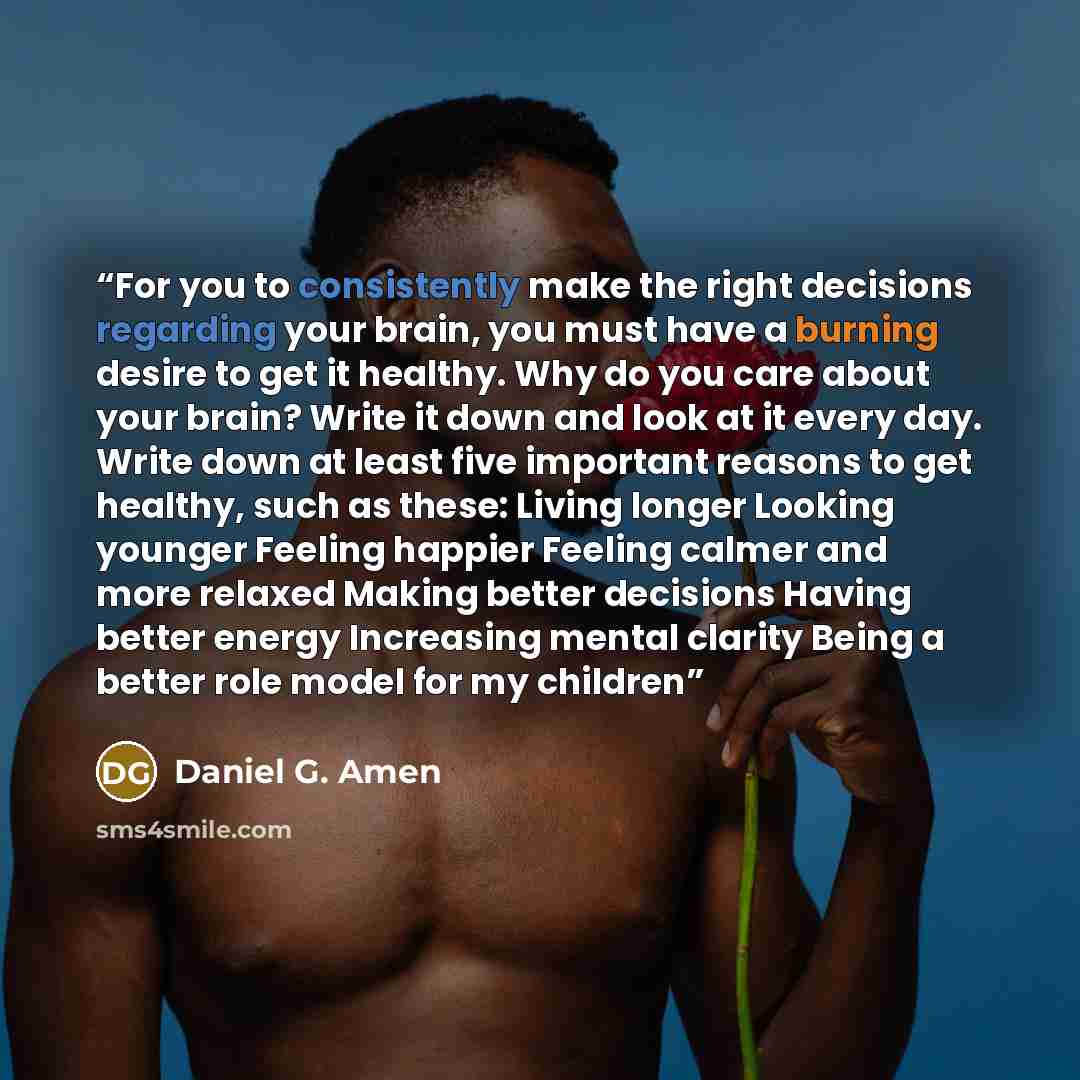 “For you to consistently make the right decisions regarding your brain, you must have a burning desire to get it healthy. Why do you care about your brain? Write it down and look at it every day. Write down at least five important reasons to get healthy, such as these: Living longer Looking younger…” quote by Daniel G. Amen