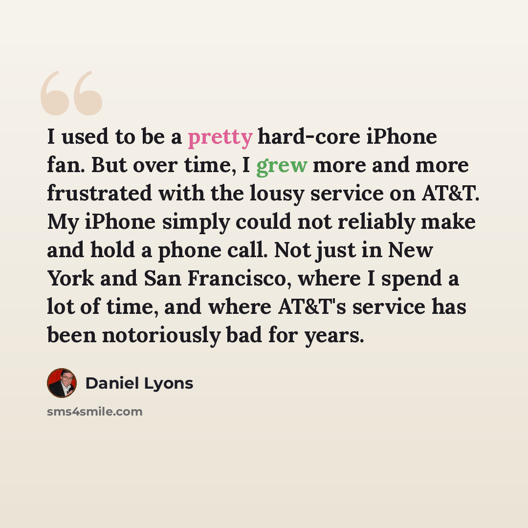“I used to be a pretty hard-core iPhone fan. But over time, I grew more and more frustrated with the lousy service on AT&T. My iPhone simply could not reliably make and hold a phone call. Not just in New York and San Francisco, where I spend a lot of time, and where AT&T's service has been…” quote by Daniel Lyons