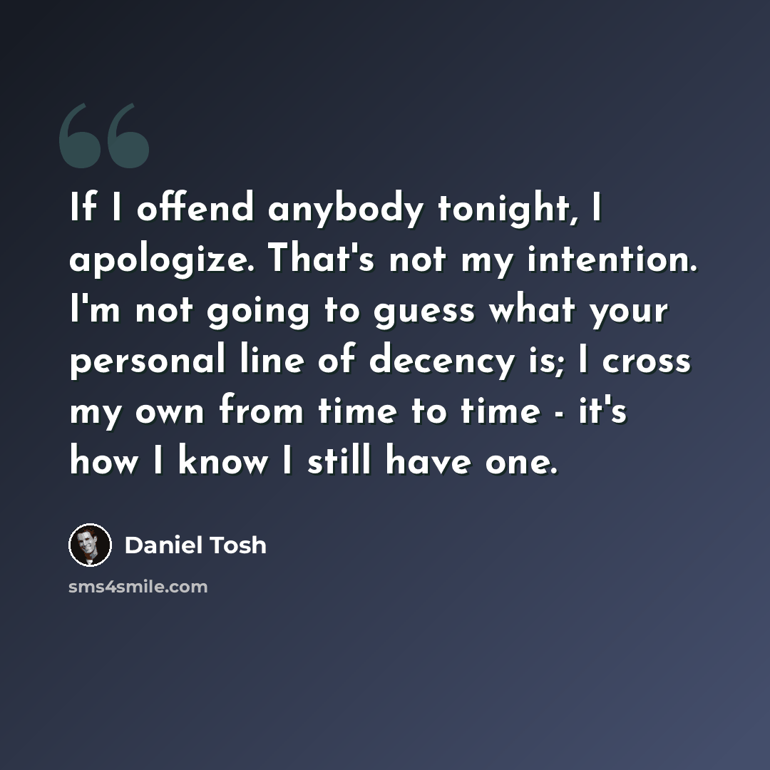 “If I offend anybody tonight, I apologize. That's not my intention. I'm not going to guess what your personal line of decency is; I cross my own from time to time - it's how I know I still have one.” quote by Daniel Tosh