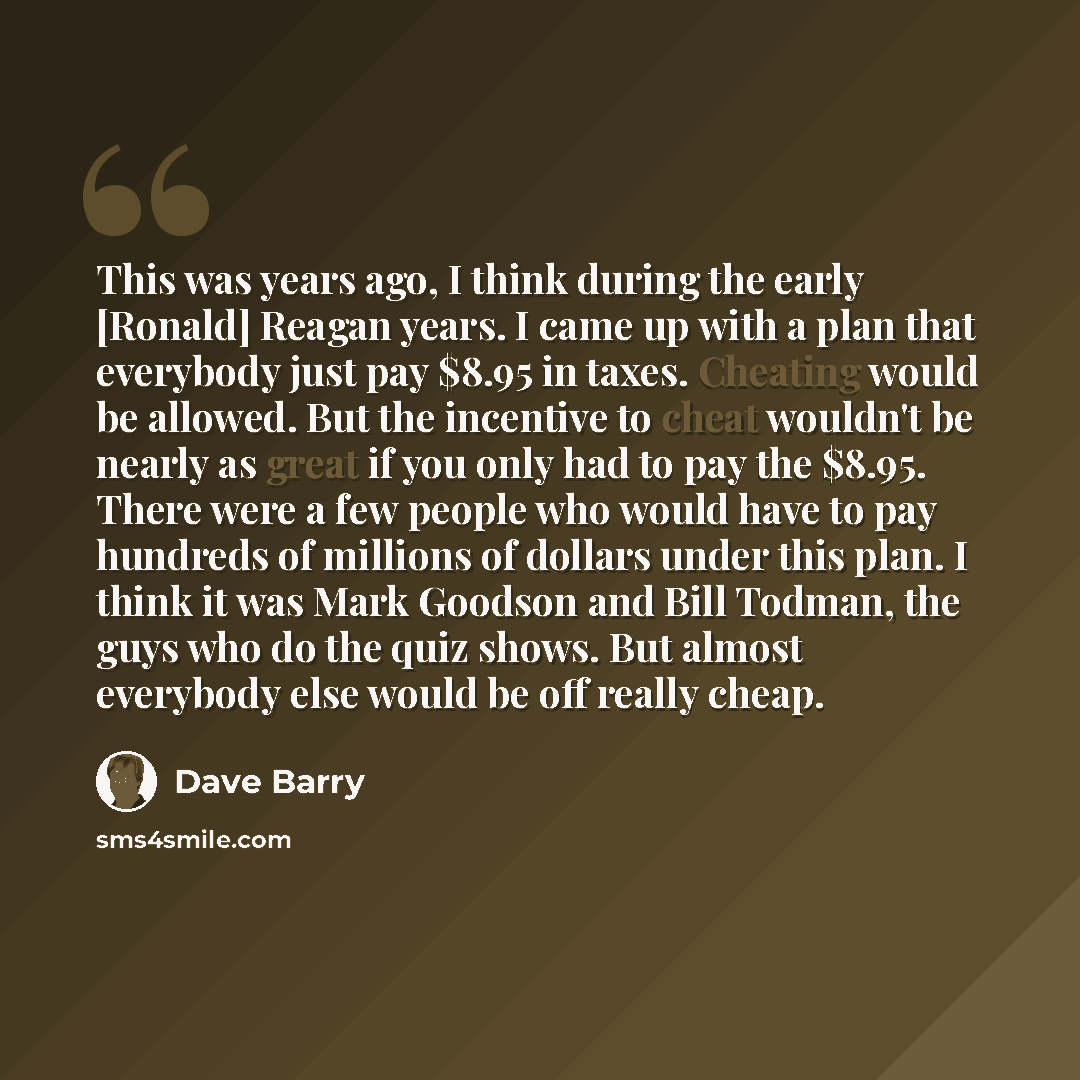 “This was years ago, I think during the early [Ronald] Reagan years. I came up with a plan that everybody just pay $8.95 in taxes. Cheating would be allowed. But the incentive to cheat wouldn't be nearly as great if you only had to pay the $8.95. There were a few people who would have to pay…” quote by Dave Barry
