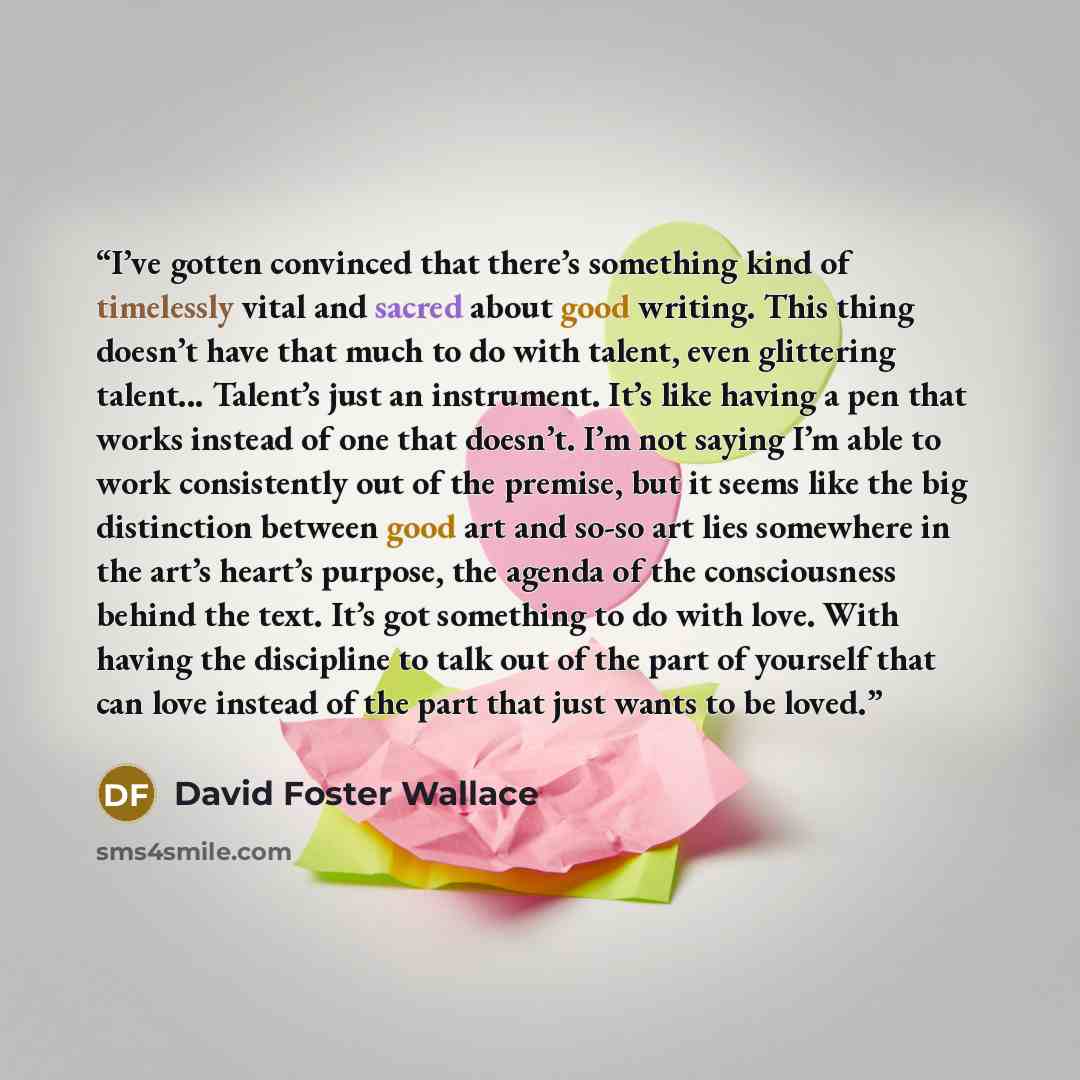 “I’ve gotten convinced that there’s something kind of timelessly vital and sacred about good writing. This thing doesn’t have that much to do with talent, even glittering talent... Talent’s just an instrument. It’s like having a pen that works instead of one that doesn’t. I’m not saying I’m able to…” quote by David Foster Wallace