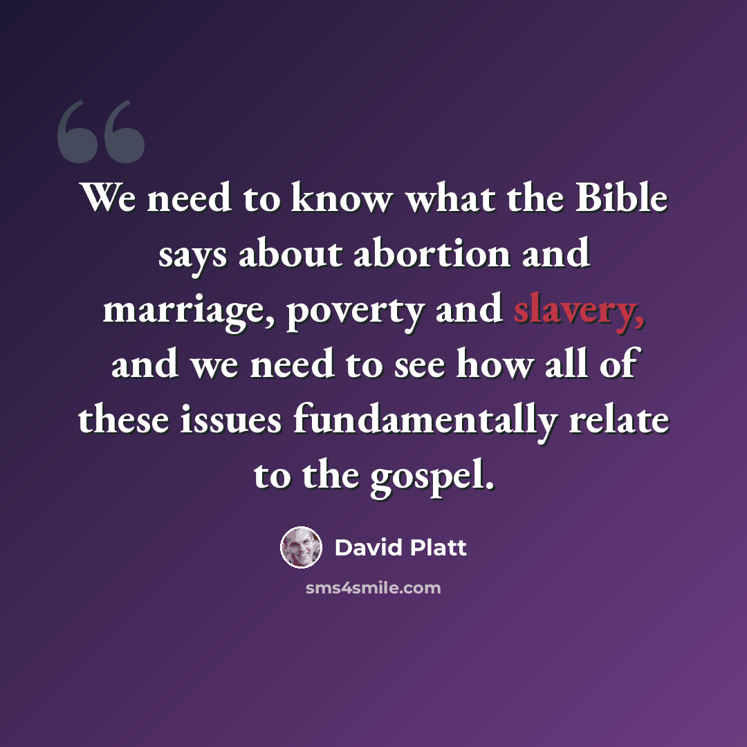 “We need to know what the Bible says about abortion and marriage, poverty and slavery, and we need to see how all of these issues fundamentally relate to the gospel.” quote by David Platt