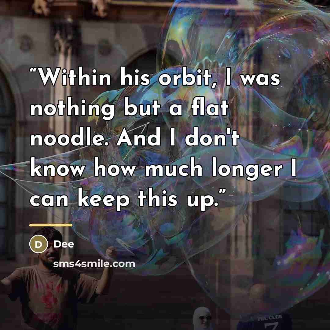 “Within his orbit, I was nothing but a flat noodle. And I don't know how much longer I can keep this up.” quote by Dee