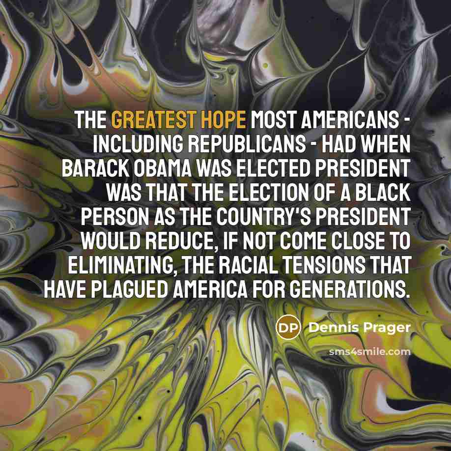 “The greatest hope most Americans - including Republicans - had when Barack Obama was elected president was that the election of a black person as the country's president would reduce, if not come close to eliminating, the racial tensions that have plagued America for generations.” quote by Dennis Prager