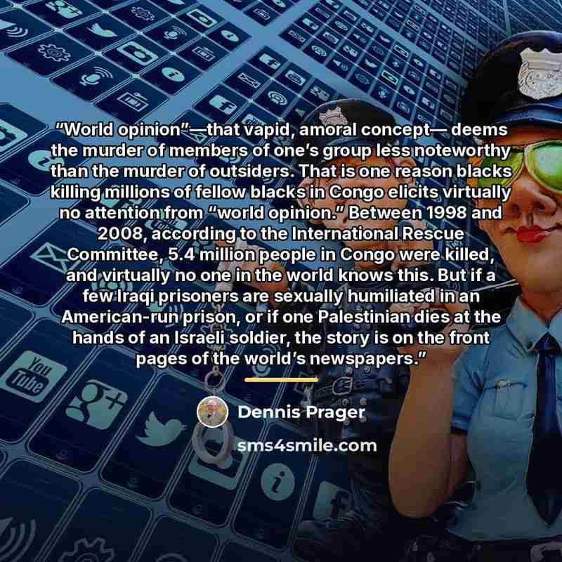 “World opinion”—that vapid, amoral concept— deems the murder of members of one’s group less noteworthy than the murder of outsiders. That is one reason blacks killing millions of fellow blacks in Congo elicits virtually no attention from “world opinion.” Between 1998 and 2008, according to the…” quote by Dennis Prager