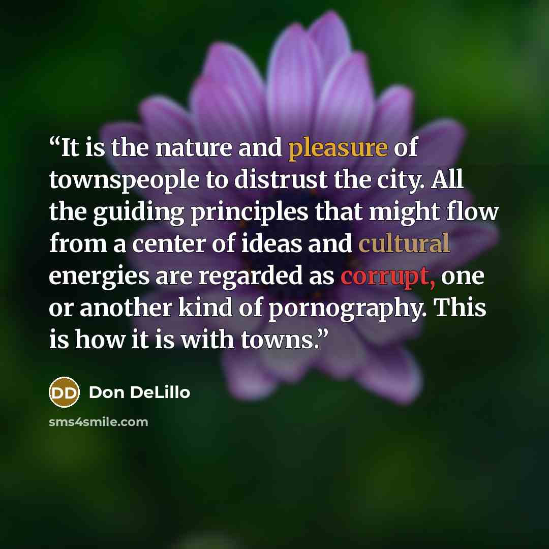“It is the nature and pleasure of townspeople to distrust the city. All the guiding principles that might flow from a center of ideas and cultural energies are regarded as corrupt, one or another kind of pornography. This is how it is with towns.” quote by Don DeLillo