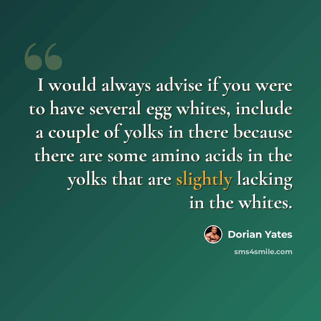 “I would always advise if you were to have several egg whites, include a couple of yolks in there because there are some amino acids in the yolks that are slightly lacking in the whites.” quote by Dorian Yates