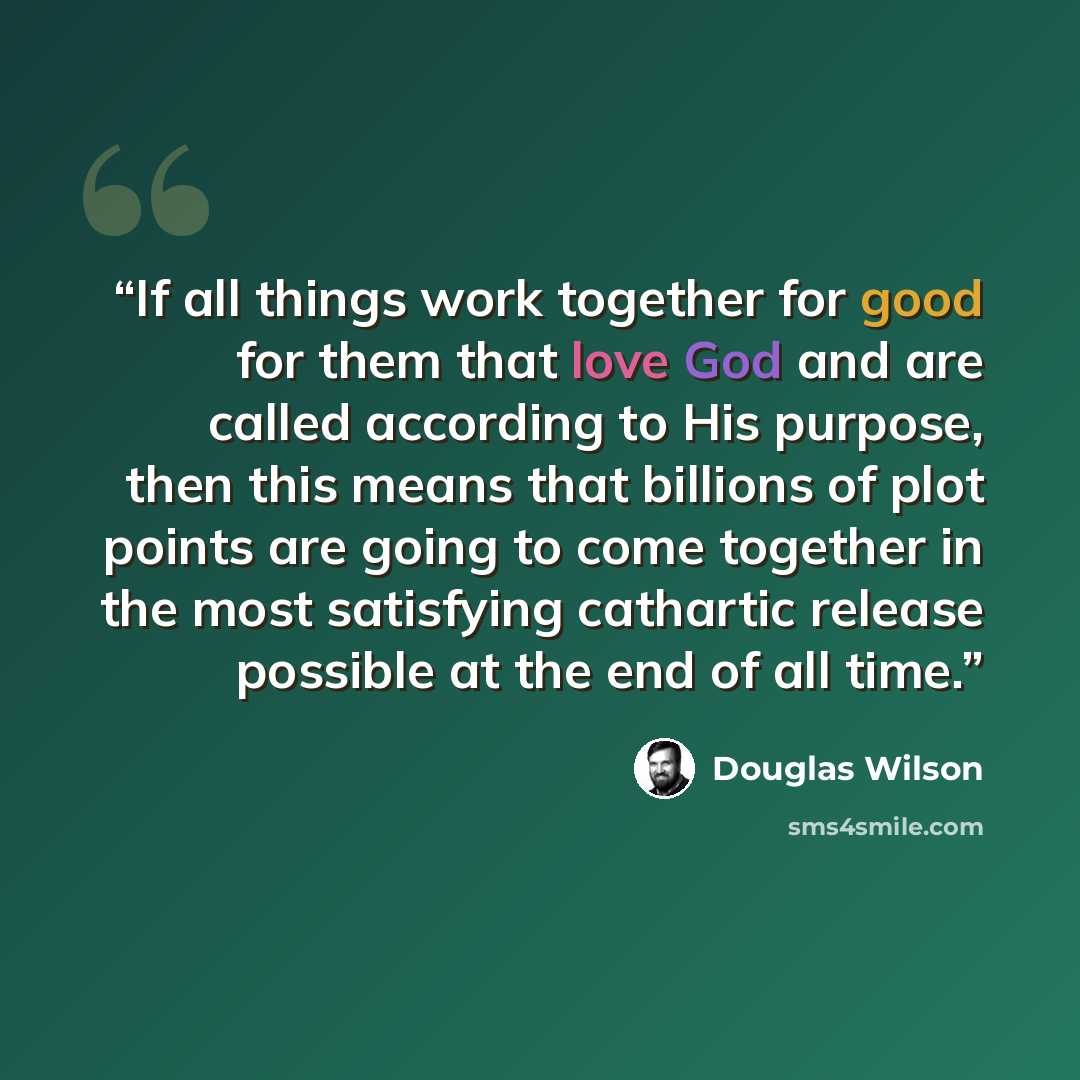 “If all things work together for good for them that love God and are called according to His purpose, then this means that billions of plot points are going to come together in the most satisfying cathartic release possible at the end of all time.” quote by Douglas Wilson