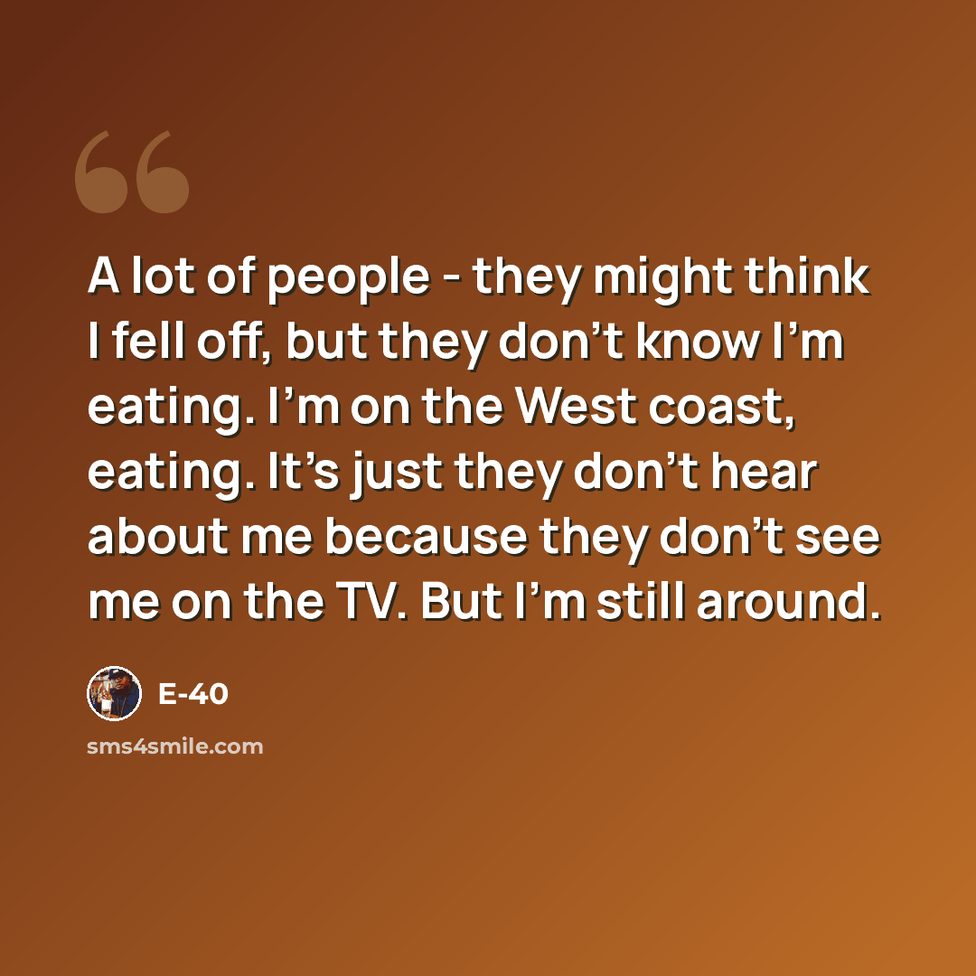 “A lot of people - they might think I fell off, but they don't know I'm eating. I'm on the West coast, eating. It's just they don't hear about me because they don't see me on the TV. But I'm still around.” quote by E-40