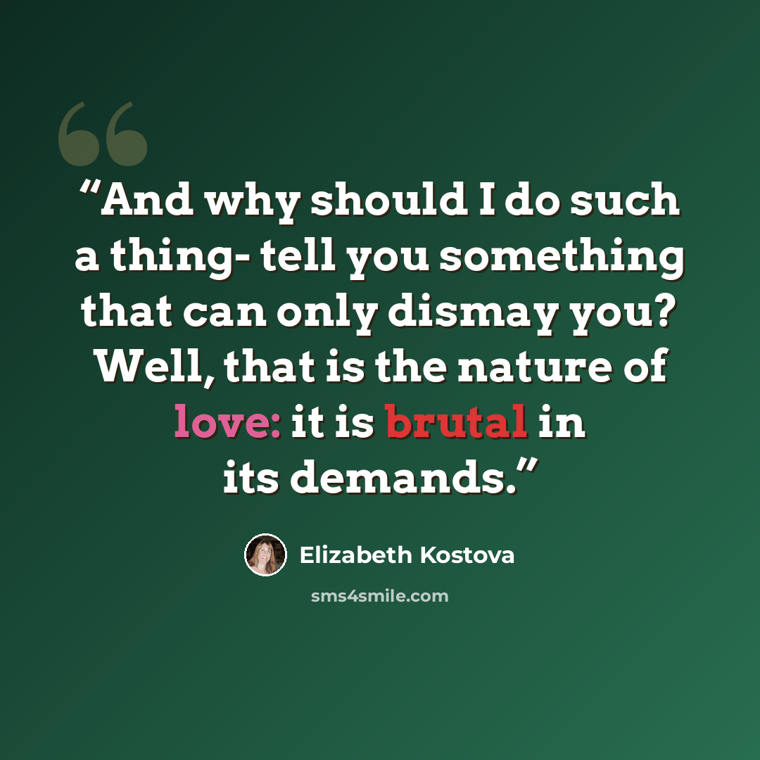 “And why should I do such a thing- tell you something that can only dismay you? Well, that is the nature of love: it is brutal in its demands.” quote by Elizabeth Kostova