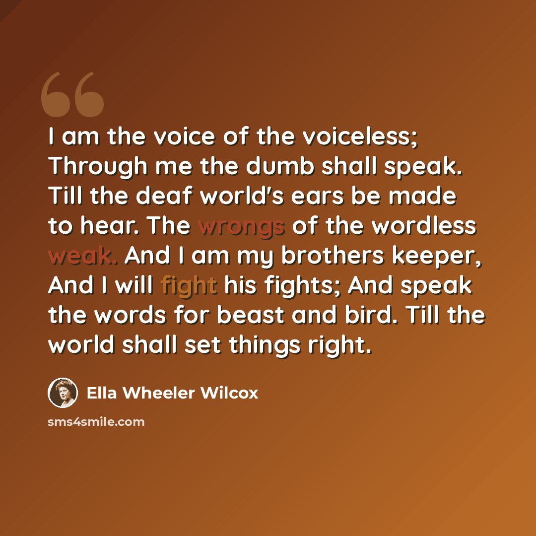 “I am the voice of the voiceless; Through me the dumb shall speak. Till the deaf world's ears be made to hear. The wrongs of the wordless weak. And I am my brothers keeper, And I will fight his fights; And speak the words for beast and bird. Till the world shall set things right.” quote by Ella Wheeler Wilcox