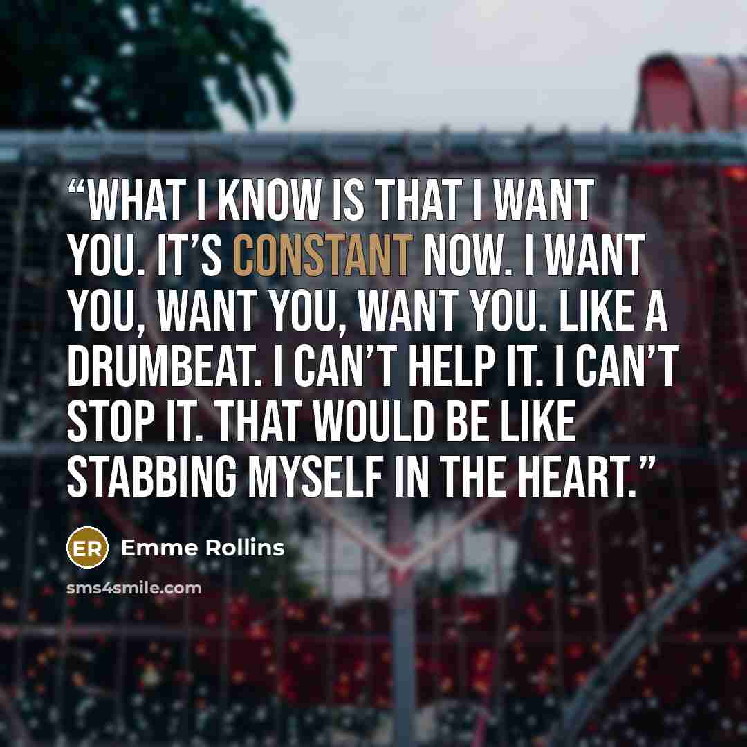 “What I know is that I want you. It’s constant now. I want you, want you, want you. Like a drumbeat. I can’t help it. I can’t stop it. That would be like stabbing myself in the heart.” quote by Emme Rollins