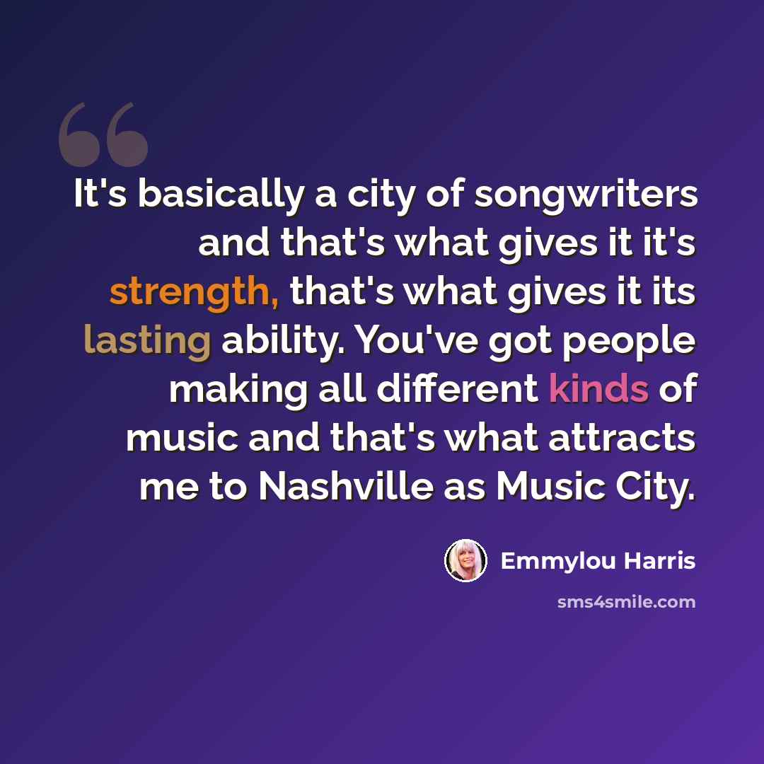 “It's basically a city of songwriters and that's what gives it it's strength, that's what gives it its lasting ability. You've got people making all different kinds of music and that's what attracts me to Nashville as Music City.” quote by Emmylou Harris