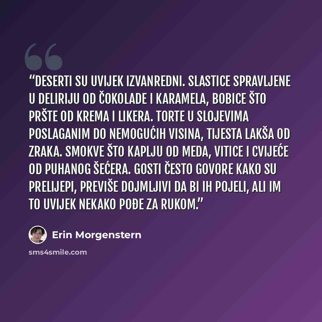 “Deserti su uvijek izvanredni. Slastice spravljene u deliriju od čokolade i karamela, bobice što pršte od krema i likera. Torte u slojevima poslaganim do nemogućih visina, tijesta lakša od zraka. Smokve što kaplju od meda, vitice i cvijeće od puhanog šećera. Gosti često govore kako su prelijepi…” quote by Erin Morgenstern
