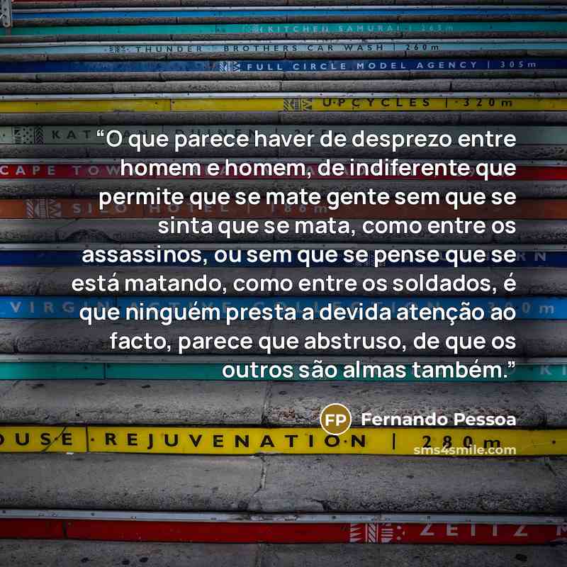 “O que parece haver de desprezo entre homem e homem, de indiferente que permite que se mate gente sem que se sinta que se mata, como entre os assassinos, ou sem que se pense que se está matando, como entre os soldados, é que ninguém presta a devida atenção ao facto, parece que abstruso, de que os…” quote by Fernando Pessoa