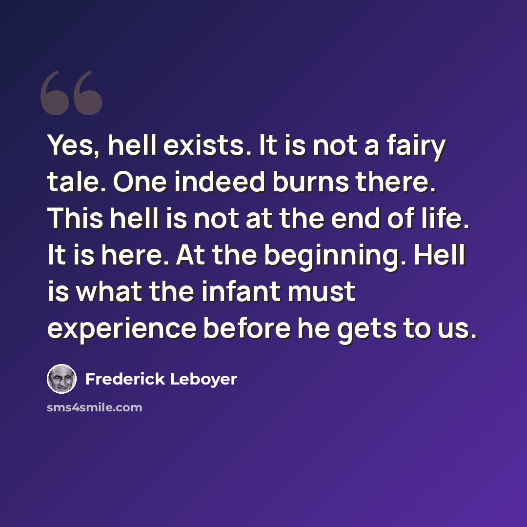 “Yes, hell exists. It is not a fairy tale. One indeed burns there. This hell is not at the end of life. It is here. At the beginning. Hell is what the infant must experience before he gets to us.” quote by Frederick Leboyer