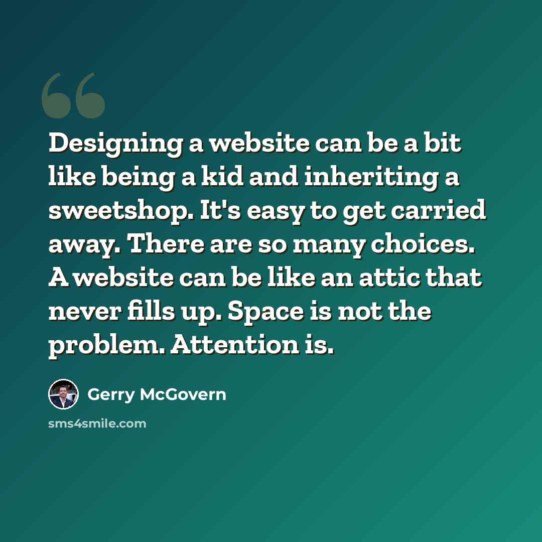 “Designing a website can be a bit like being a kid and inheriting a sweetshop. It's easy to get carried away. There are so many choices. A website can be like an attic that never fills up. Space is not the problem. Attention is.” quote by Gerry McGovern
