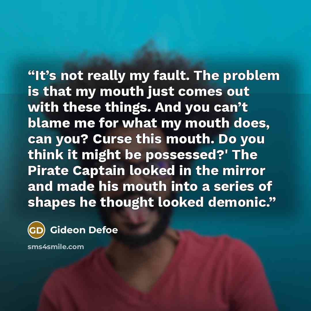 “It’s not really my fault. The problem is that my mouth just comes out with these things. And you can’t blame me for what my mouth does, can you? Curse this mouth. Do you think it might be possessed?' The Pirate Captain looked in the mirror and made his mouth into a series of shapes he thought…” quote by Gideon Defoe