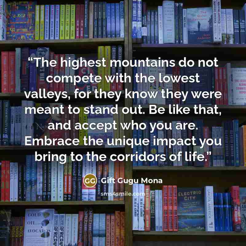 “The highest mountains do not compete with the lowest valleys, for they know they were meant to stand out. Be like that, and accept who you are. Embrace the unique impact you bring to the corridors of life.” quote by Gift Gugu Mona