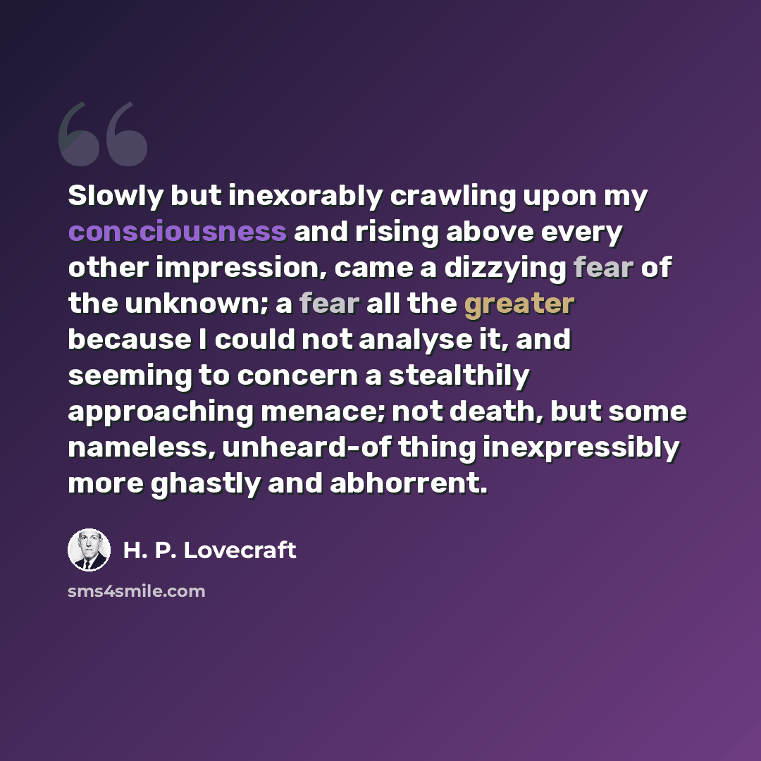 “Slowly but inexorably crawling upon my consciousness and rising above every other impression, came a dizzying fear of the unknown; a fear all the greater because I could not analyse it, and seeming to concern a stealthily approaching menace; not death, but some nameless, unheard-of thing…” quote by H. P. Lovecraft