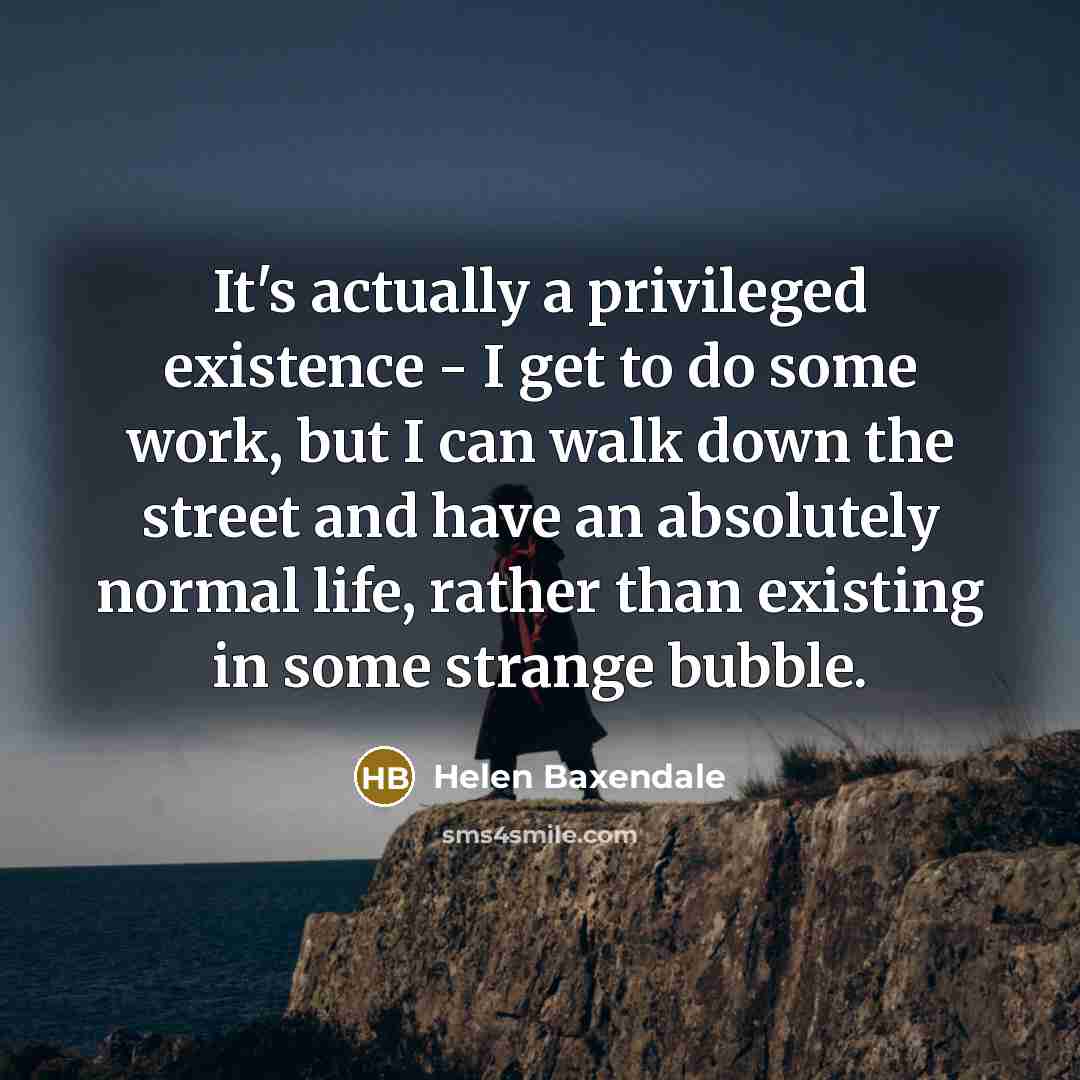 “It's actually a privileged existence - I get to do some work, but I can walk down the street and have an absolutely normal life, rather than existing in some strange bubble.” quote by Helen Baxendale