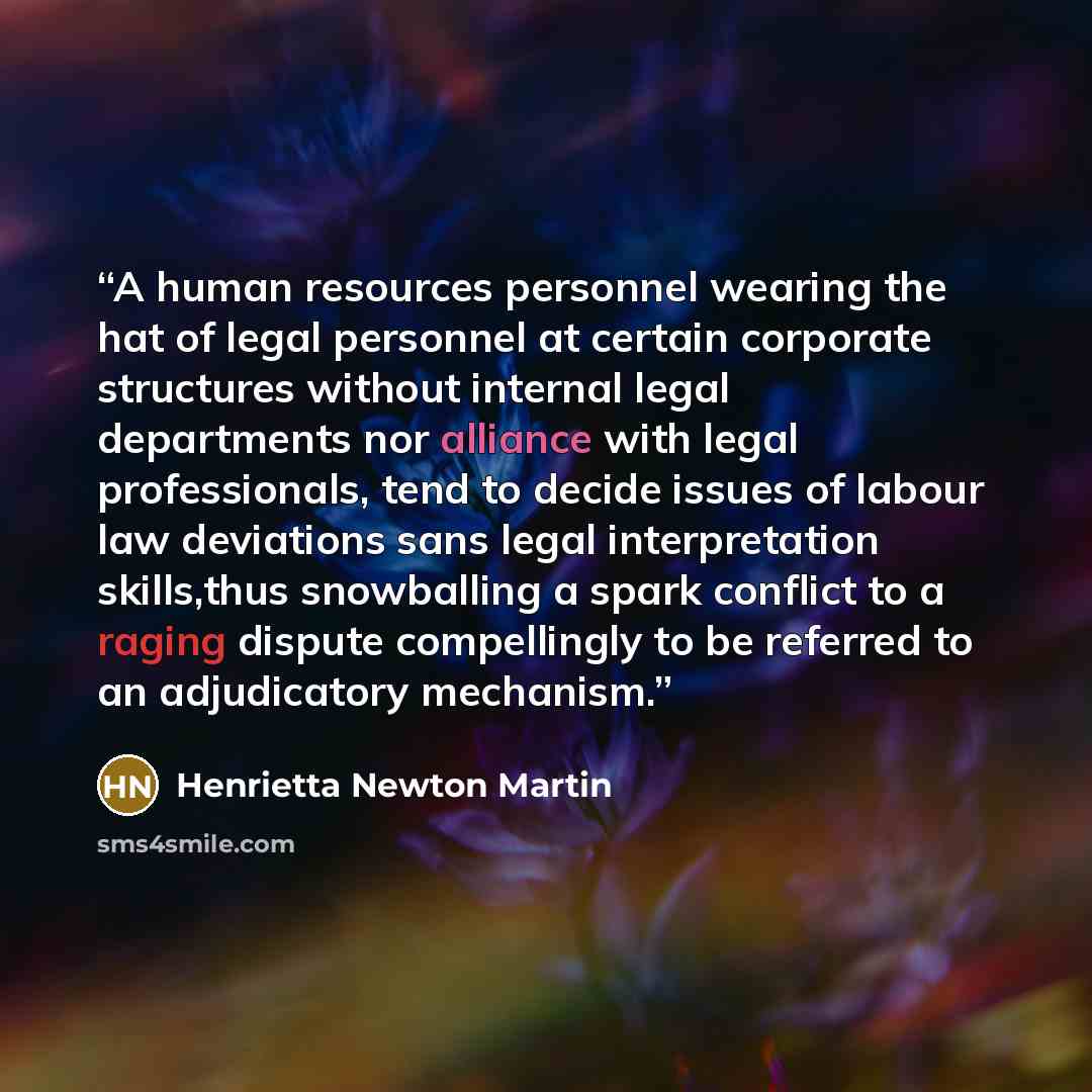 “A human resources personnel wearing the hat of legal personnel at certain corporate structures without internal legal departments nor alliance with legal professionals, tend to decide issues of labour law deviations sans legal interpretation skills,thus snowballing a spark conflict to a raging…” quote by Henrietta Newton Martin