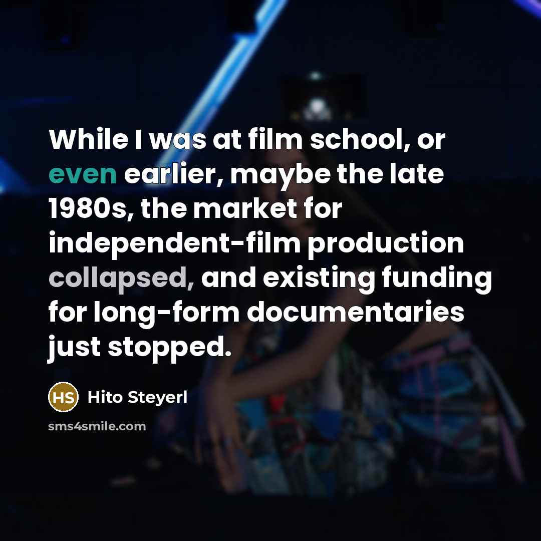 “While I was at film school, or even earlier, maybe the late 1980s, the market for independent-film production collapsed, and existing funding for long-form documentaries just stopped.” quote by Hito Steyerl