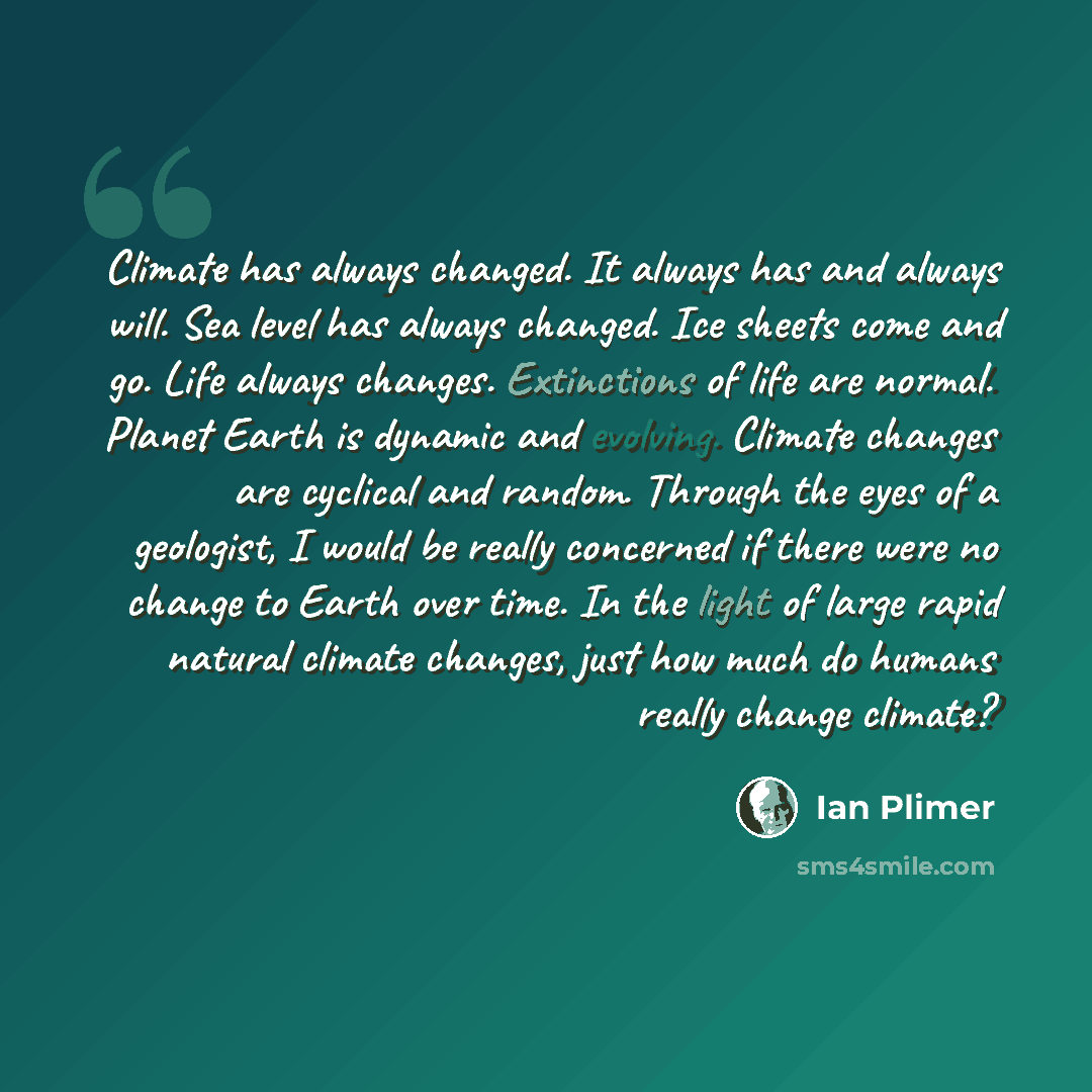“Climate has always changed. It always has and always will. Sea level has always changed. Ice sheets come and go. Life always changes. Extinctions of life are normal. Planet Earth is dynamic and evolving. Climate changes are cyclical and random. Through the eyes of a geologist, I would be really…” quote by Ian Plimer