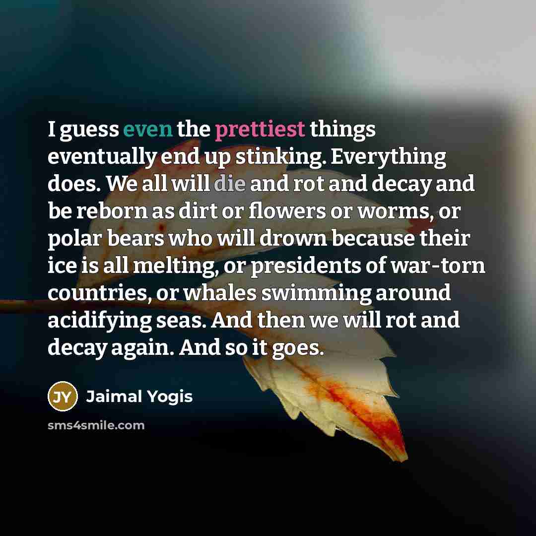 “I guess even the prettiest things eventually end up stinking. Everything does. We all will die and rot and decay and be reborn as dirt or flowers or worms, or polar bears who will drown because their ice is all melting, or presidents of war-torn countries, or whales swimming around acidifying…” quote by Jaimal Yogis