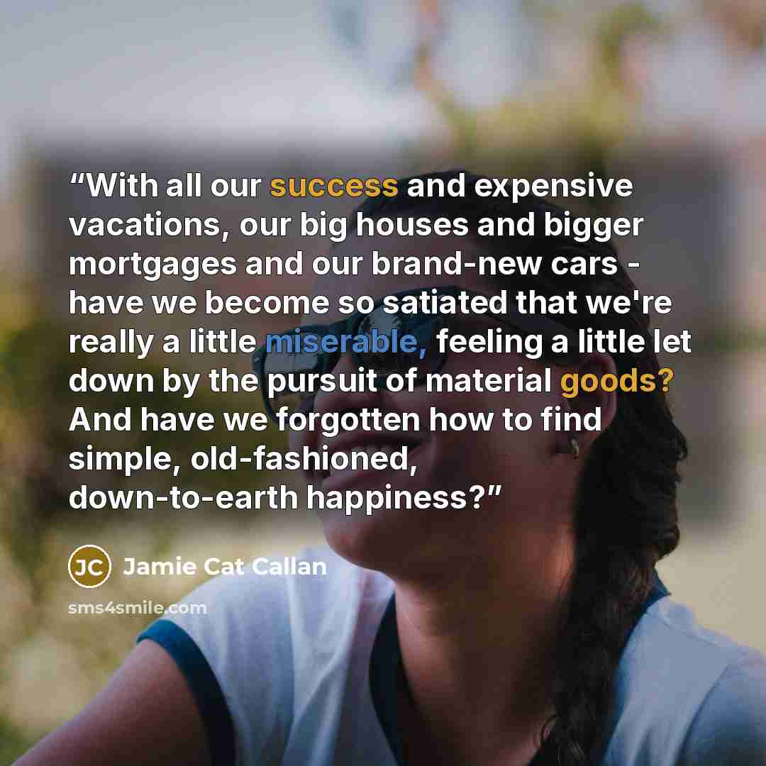 “With all our success and expensive vacations, our big houses and bigger mortgages and our brand-new cars - have we become so satiated that we're really a little miserable, feeling a little let down by the pursuit of material goods? And have we forgotten how to find simple, old-fashioned…” quote by Jamie Cat Callan