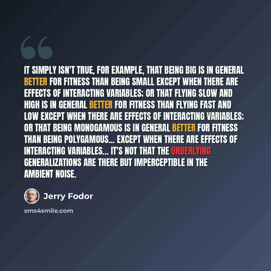 “It simply isn't true, for example, that being big is in general better for fitness than being small except when there are effects of interacting variables; or that flying slow and high is in general better for fitness than flying fast and low except when there are effects of interacting variables…” quote by Jerry Fodor
