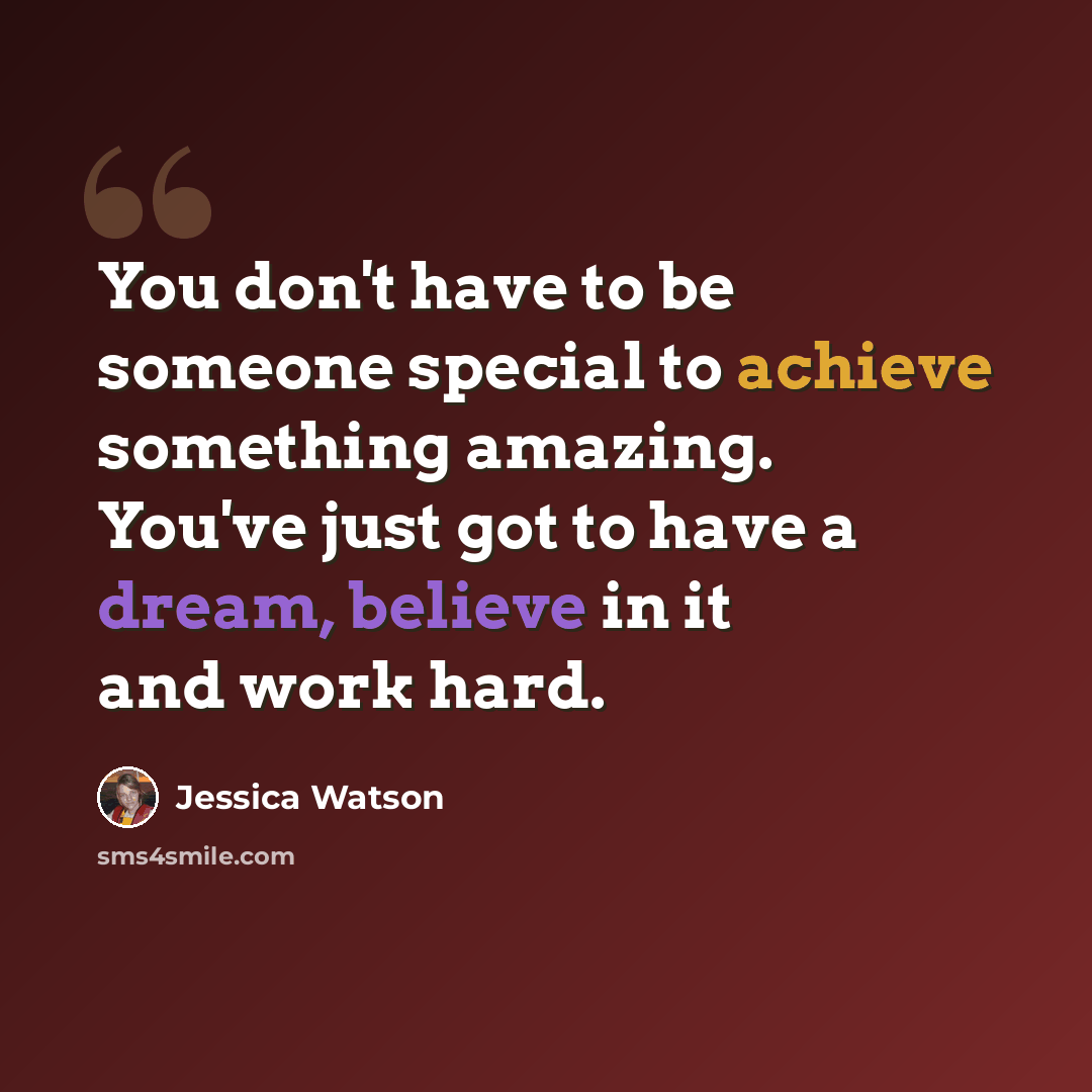 “You don't have to be someone special to achieve something amazing. You've just got to have a dream, believe in it and work hard.” quote by Jessica Watson