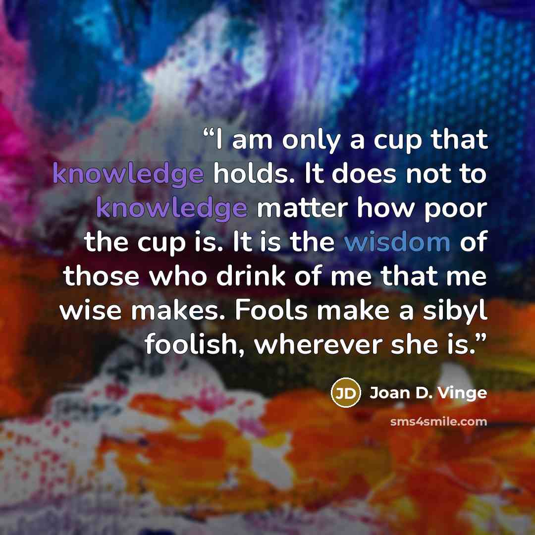“I am only a cup that knowledge holds. It does not to knowledge matter how poor the cup is. It is the wisdom of those who drink of me that me wise makes. Fools make a sibyl foolish, wherever she is.” quote by Joan D. Vinge