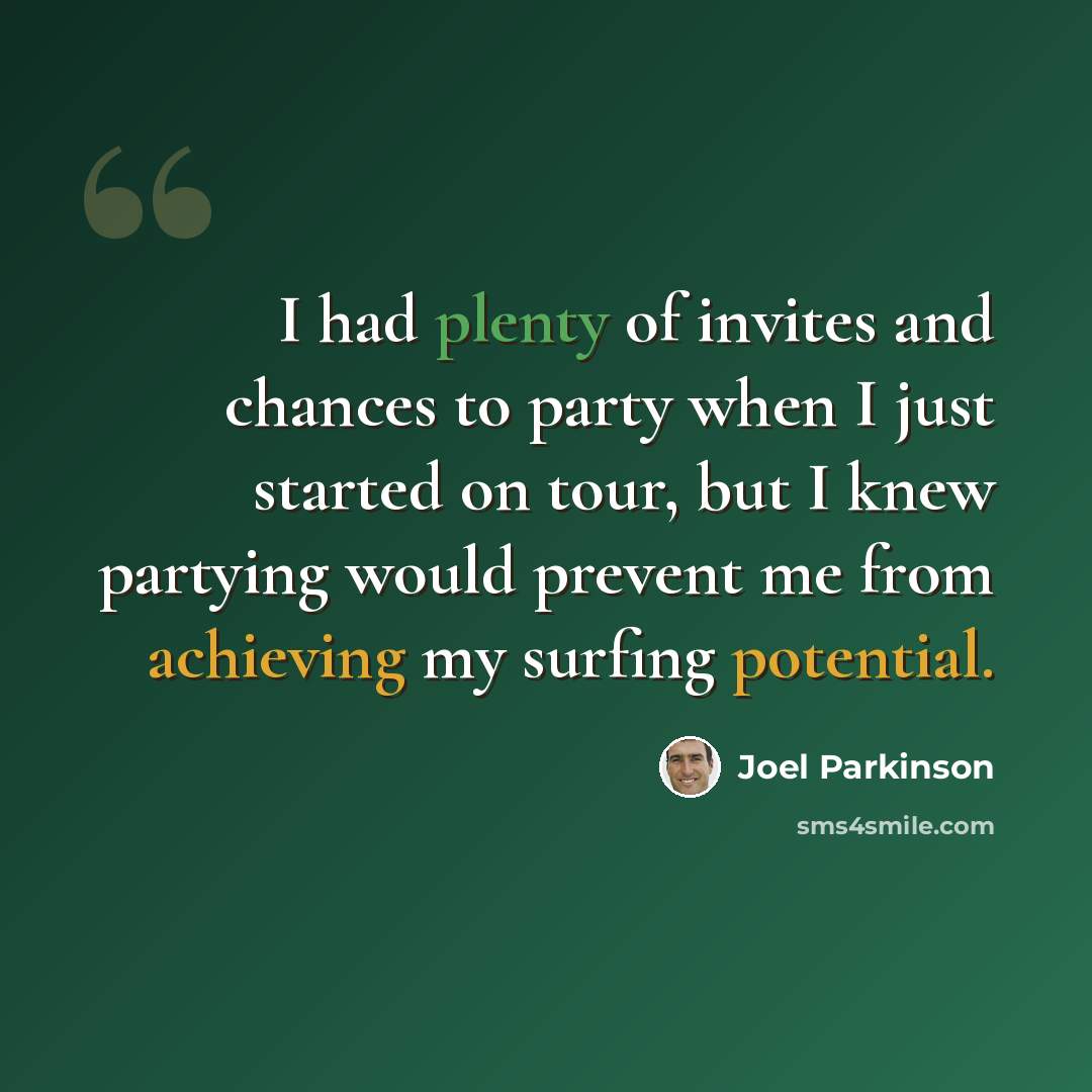 “I had plenty of invites and chances to party when I just started on tour, but I knew partying would prevent me from achieving my surfing potential.” quote by Joel Parkinson