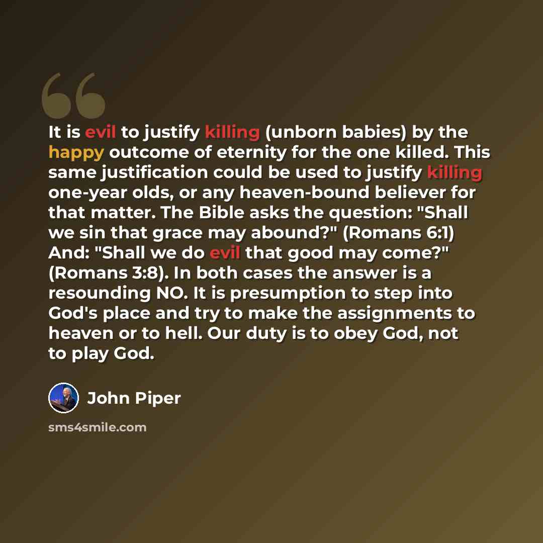 “It is evil to justify killing (unborn babies) by the happy outcome of eternity for the one killed. This same justification could be used to justify killing one-year olds, or any heaven-bound believer for that matter. The Bible asks the question: "Shall we sin that grace may abound?" (Romans 6:1)…” quote by John Piper